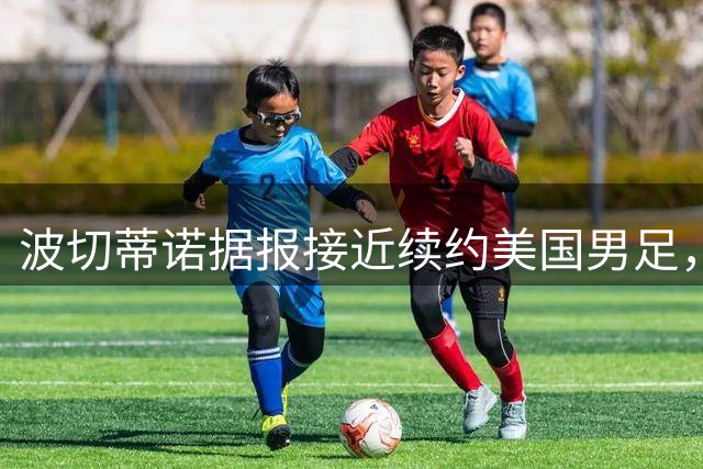 波切蒂诺据报接近续约美国男足，三大任务：中卫搭档、门将升级、普利西奇复苏